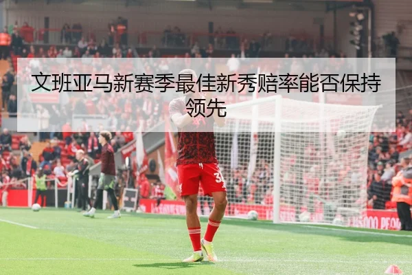 文班亚马新赛季最佳新秀赔率能否保持领先