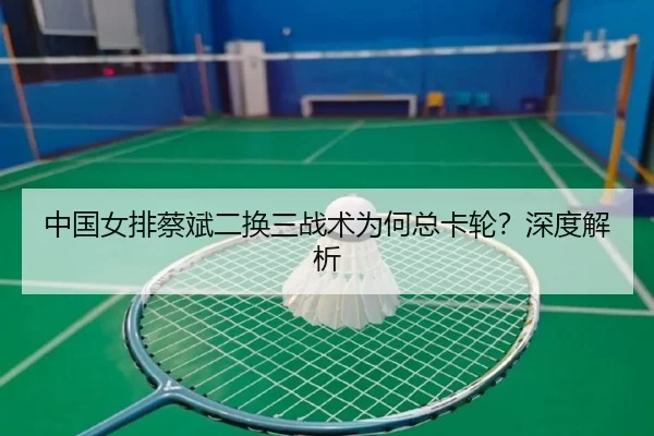 中国女排蔡斌二换三战术为何总卡轮？深度解析
